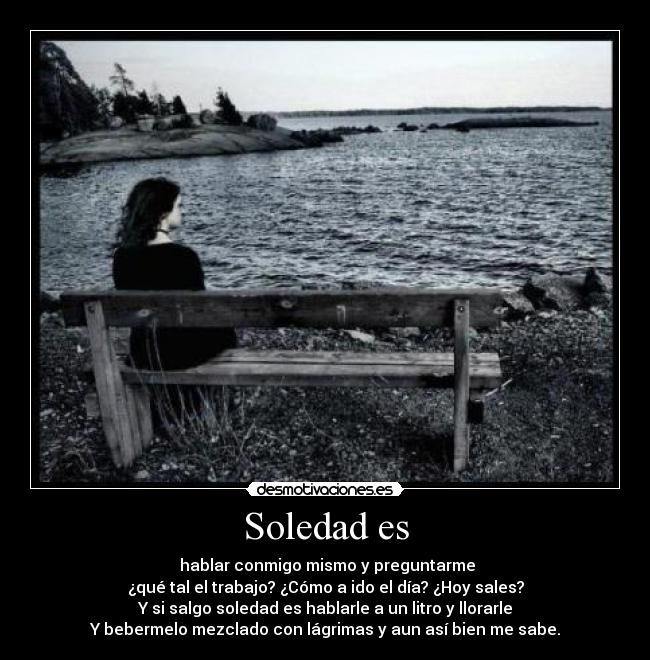Soledad es - hablar conmigo mismo y preguntarme
¿qué tal el trabajo? ¿Cómo a ido el día? ¿Hoy sales?
Y si salgo soledad es hablarle a un litro y llorarle
Y bebermelo mezclado con lágrimas y aun así bien me sabe.