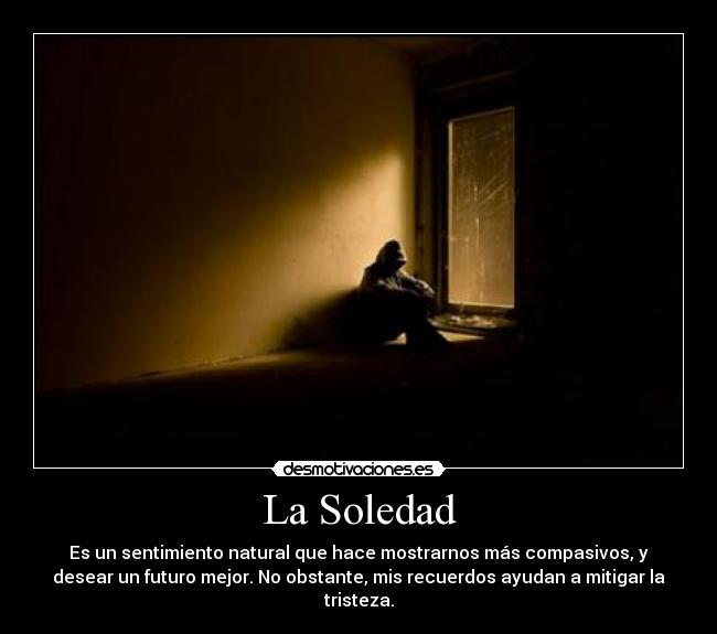 La Soledad - Es un sentimiento natural que hace mostrarnos más compasivos, y
desear un futuro mejor. No obstante, mis recuerdos ayudan a mitigar la
tristeza.