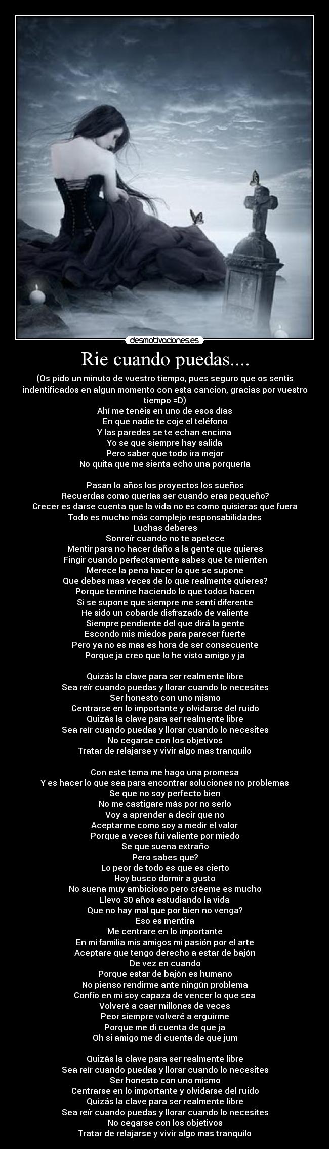 Rie cuando puedas.... - (Os pido un minuto de vuestro tiempo, pues seguro que os sentis
indentificados en algun momento con esta cancion, gracias por vuestro
tiempo =D)
Ahí me tenéis en uno de esos días
En que nadie te coje el teléfono
Y las paredes se te echan encima
Yo se que siempre hay salida
Pero saber que todo ira mejor
No quita que me sienta echo una porquería
Pasan lo años los proyectos los sueños
Recuerdas como querías ser cuando eras pequeño?
Crecer es darse cuenta que la vida no es como quisieras que fuera
Todo es mucho más complejo responsabilidades
Luchas deberes
Sonreír cuando no te apetece
Mentir para no hacer daño a la gente que quieres
Fingir cuando perfectamente sabes que te mienten
Merece la pena hacer lo que se supone
Que debes mas veces de lo que realmente quieres?
Porque termine haciendo lo que todos hacen
Si se supone que siempre me sentí diferente
He sido un cobarde disfrazado de valiente
Siempre pendiente del que dirá la gente
Escondo mis miedos para parecer fuerte
Pero ya no es mas es hora de ser consecuente
Porque ja creo que lo he visto amigo y ja
Quizás la clave para ser realmente libre
Sea reír cuando puedas y llorar cuando lo necesites
Ser honesto con uno mismo
Centrarse en lo importante y olvidarse del ruido
Quizás la clave para ser realmente libre
Sea reír cuando puedas y llorar cuando lo necesites
No cegarse con los objetivos
Tratar de relajarse y vivir algo mas tranquilo
Con este tema me hago una promesa
Y es hacer lo que sea para encontrar soluciones no problemas
Se que no soy perfecto bien
No me castigare más por no serlo
Voy a aprender a decir que no
Aceptarme como soy a medir el valor
Porque a veces fui valiente por miedo
Se que suena extraño
Pero sabes que?
Lo peor de todo es que es cierto
Hoy busco dormir a gusto
No suena muy ambicioso pero créeme es mucho
Llevo 30 años estudiando la vida
Que no hay mal que por bien no venga?
Eso es mentira
Me centrare en lo importante
En mi familia mis amigos mi pasión por el arte
Aceptare que tengo derecho a estar de bajón
De vez en cuando
Porque estar de bajón es humano
No pienso rendirme ante ningún problema
Confío en mi soy capaza de vencer lo que sea
Volveré a caer millones de veces
Peor siempre volveré a erguirme
Porque me di cuenta de que ja
Oh si amigo me di cuenta de que jum
Quizás la clave para ser realmente libre
Sea reír cuando puedas y llorar cuando lo necesites
Ser honesto con uno mismo
Centrarse en lo importante y olvidarse del ruido
Quizás la clave para ser realmente libre
Sea reír cuando puedas y llorar cuando lo necesites
No cegarse con los objetivos
Tratar de relajarse y vivir algo mas tranquilo