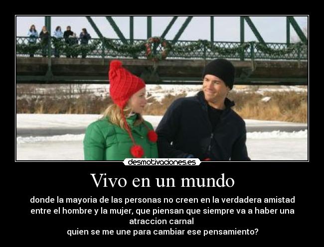 Vivo en un mundo - donde la mayoria de las personas no creen en la verdadera amistad
entre el hombre y la mujer, que piensan que siempre va a haber una
atraccion carnal
quien se me une para cambiar ese pensamiento?