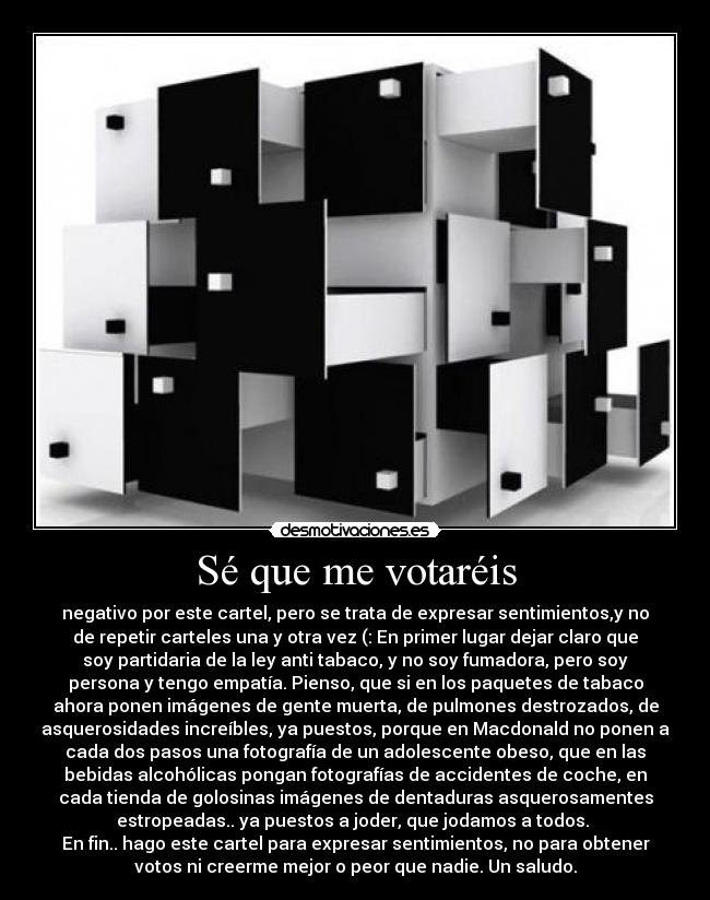 Sé que me votaréis - negativo por este cartel, pero se trata de expresar sentimientos,y no
de repetir carteles una y otra vez (: En primer lugar dejar claro que
soy partidaria de la ley anti tabaco, y no soy fumadora, pero soy
persona y tengo empatía. Pienso, que si en los paquetes de tabaco
ahora ponen imágenes de gente muerta, de pulmones destrozados, de
asquerosidades increíbles, ya puestos, porque en Macdonald no ponen a
cada dos pasos una fotografía de un adolescente obeso, que en las
bebidas alcohólicas pongan fotografías de accidentes de coche, en
cada tienda de golosinas imágenes de dentaduras asquerosamentes
estropeadas.. ya puestos a joder, que jodamos a todos. 
En fin.. hago este cartel para expresar sentimientos, no para obtener
votos ni creerme mejor o peor que nadie. Un saludo.
