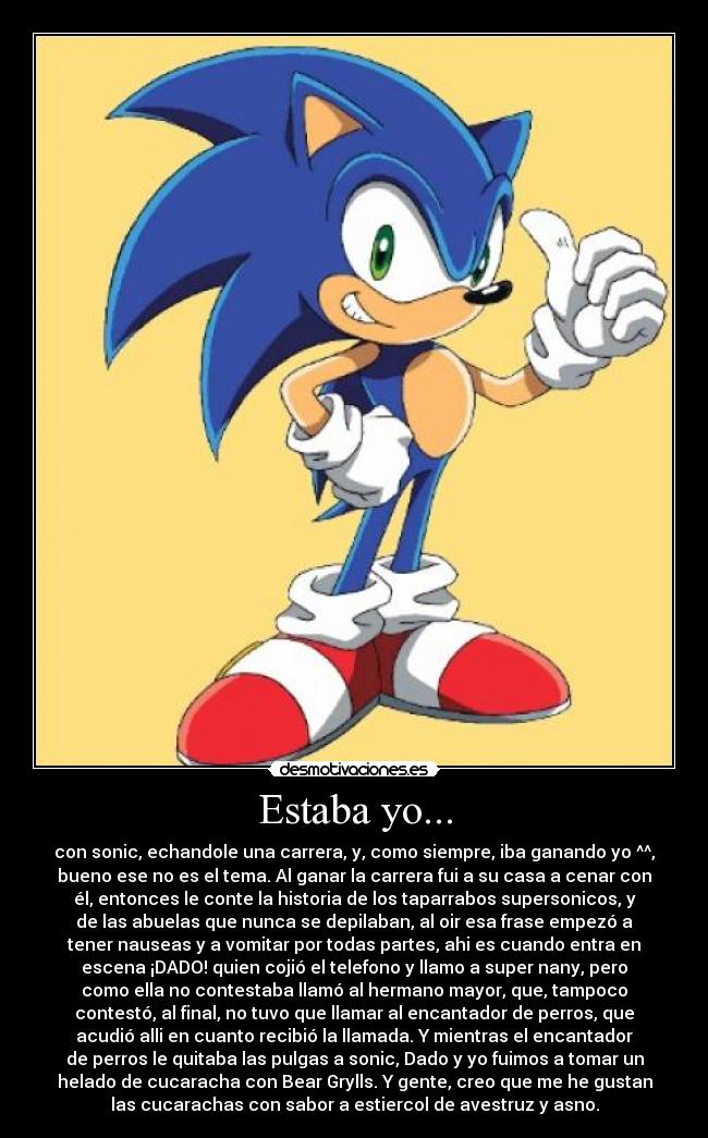 Estaba yo... - con sonic, echandole una carrera, y, como siempre, iba ganando yo ^^,
bueno ese no es el tema. Al ganar la carrera fui a su casa a cenar con
él, entonces le conte la historia de los taparrabos supersonicos, y
de las abuelas que nunca se depilaban, al oir esa frase empezó a
tener nauseas y a vomitar por todas partes, ahi es cuando entra en
escena ¡DADO! quien cojió el telefono y llamo a super nany, pero
como ella no contestaba llamó al hermano mayor, que, tampoco
contestó, al final, no tuvo que llamar al encantador de perros, que
acudió alli en cuanto recibió la llamada. Y mientras el encantador
de perros le quitaba las pulgas a sonic, Dado y yo fuimos a tomar un
helado de cucaracha con Bear Grylls. Y gente, creo que me he gustan
las cucarachas con sabor a estiercol de avestruz y asno.