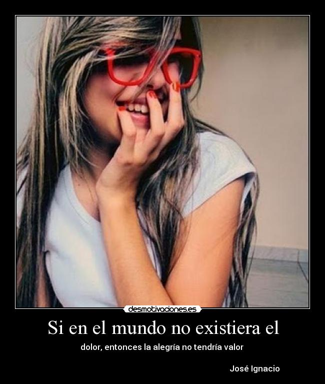 Si en el mundo no existiera el - dolor, entonces la alegría no tendría valor 

                                                                                            José Ignacio