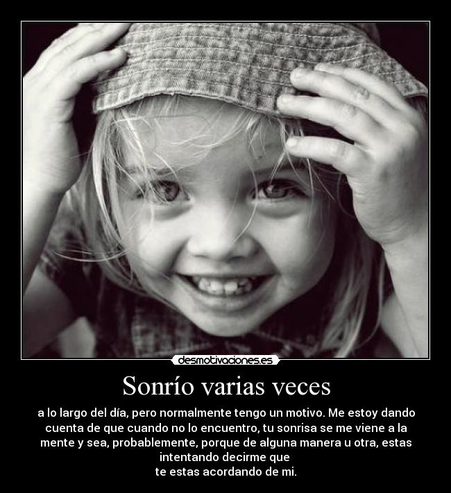 Sonrío varias veces - a lo largo del día, pero normalmente tengo un motivo. Me estoy dando
cuenta de que cuando no lo encuentro, tu sonrisa se me viene a la
mente y sea, probablemente, porque de alguna manera u otra, estas
intentando decirme que
te estas acordando de mi.