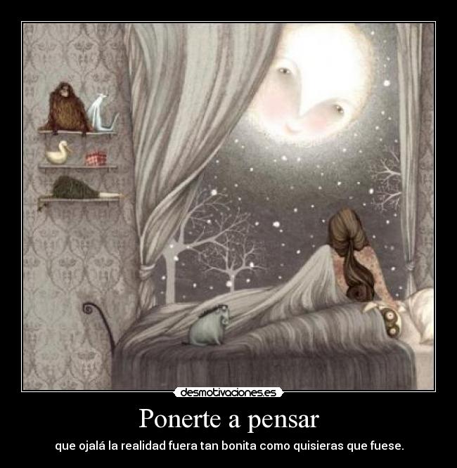 Ponerte a pensar - que ojalá la realidad fuera tan bonita como quisieras que fuese.
