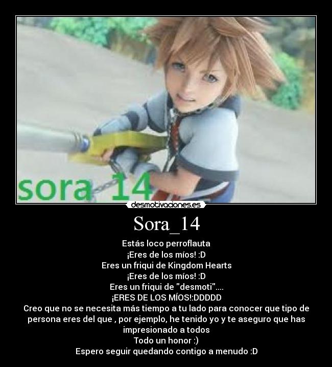Sora_14 - Estás loco perroflauta
¡Eres de los míos! :D
Eres un friqui de Kingdom Hearts
¡Eres de los míos! :D
Eres un friqui de desmoti....
¡ERES DE LOS MÍOS!:DDDDD
Creo que no se necesita más tiempo a tu lado para conocer que tipo de
persona eres del que , por ejemplo, he tenido yo y te aseguro que has
impresionado a todos
Todo un honor :)
Espero seguir quedando contigo a menudo :D