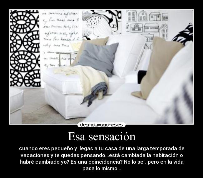 Esa sensación - cuando eres pequeño y llegas a tu casa de una larga temporada de
vacaciones y te quedas pensando...está cambiada la habitación o
habré cambiado yo? Es una coincidencia? No lo se´, pero en la vida
pasa lo mismo...