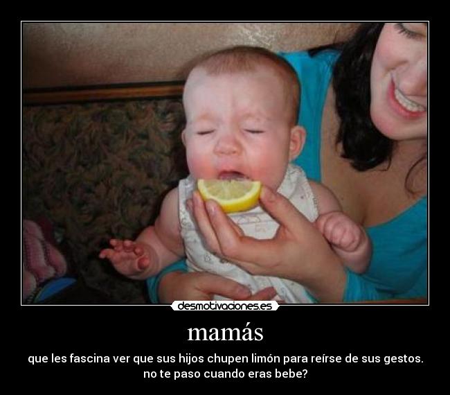 mamás - que les fascina ver que sus hijos chupen limón para reírse de sus gestos.
no te paso cuando eras bebe?