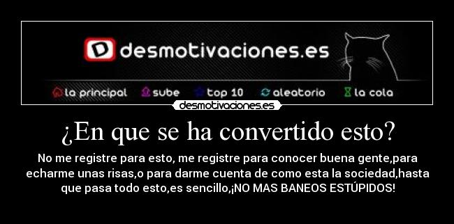 ¿En que se ha convertido esto? - No me registre para esto, me registre para conocer buena gente,para
echarme unas risas,o para darme cuenta de como esta la sociedad,hasta
que pasa todo esto,es sencillo,¡NO MAS BANEOS ESTÚPIDOS!