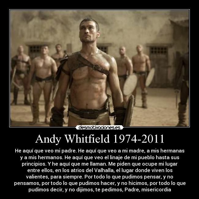 Andy Whitfield 1974-2011 - He aquí que veo mi padre. He aquí que veo a mi madre, a mis hermanas
y a mis hermanos. He aquí que veo el linaje de mi pueblo hasta sus
principios. Y he aquí que me llaman. Me piden que ocupe mi lugar
entre ellos, en los atrios del Valhalla, el lugar donde viven los
valientes, para siempre. Por todo lo que pudimos pensar, y no
pensamos, por todo lo que pudimos hacer, y no hicimos, por todo lo que
pudimos decir, y no dijimos, te pedimos, Padre, misericordia