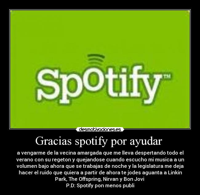 Gracias spotify por ayudar - a vengarme de la vecina amargada que me lleva despertando todo el
verano con su regeton y quejandose cuando escucho mi musica a un
volumen bajo ahora que se trabajas de noche y la legislatura me deja
hacer el ruido que quiera a partir de ahora te jodes aguanta a Linkin
Park, The Offspring, Nirvan y Bon Jovi
P.D: Spotify pon menos publi