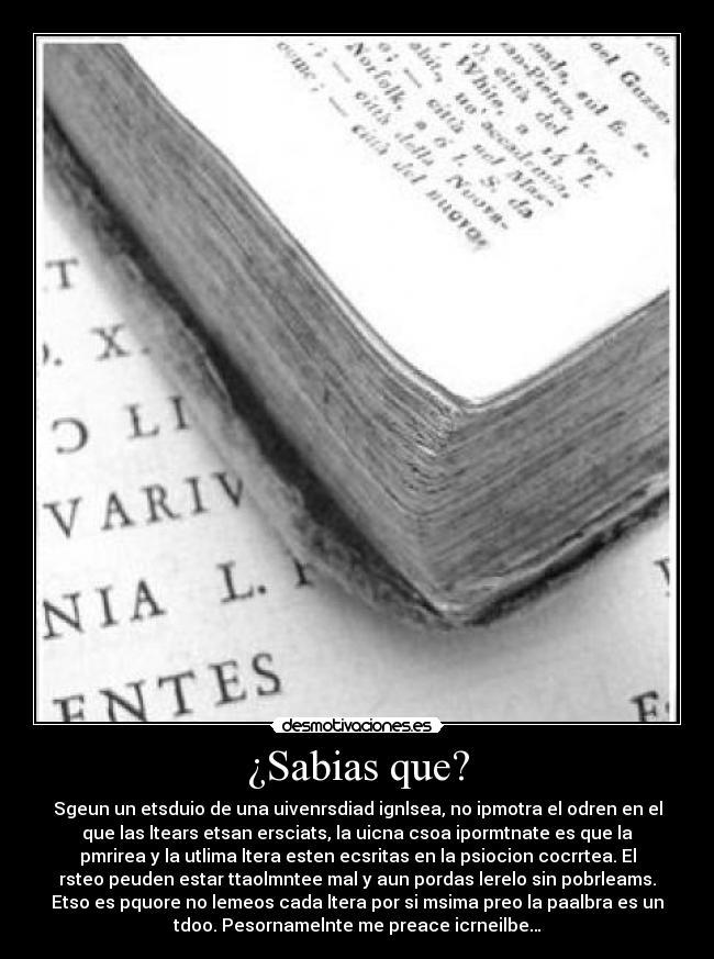 ¿Sabias que? - Sgeun un etsduio de una uivenrsdiad ignlsea, no ipmotra el odren en el
que las ltears etsan ersciats, la uicna csoa ipormtnate es que la
pmrirea y la utlima ltera esten ecsritas en la psiocion cocrrtea. El
rsteo peuden estar ttaolmntee mal y aun pordas lerelo sin pobrleams.
Etso es pquore no lemeos cada ltera por si msima preo la paalbra es un
tdoo. Pesornamelnte me preace icrneilbe…
