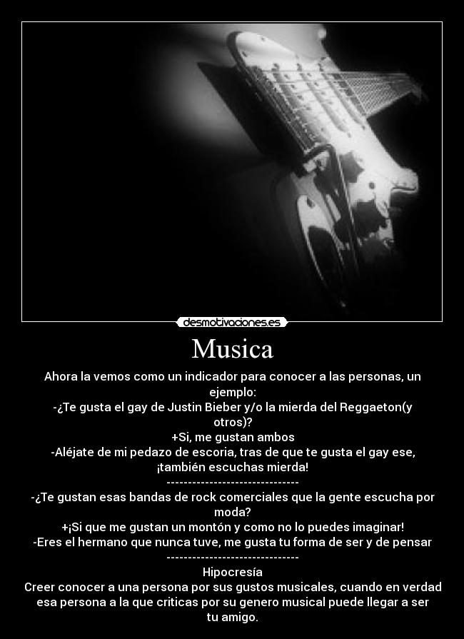Musica - Ahora la vemos como un indicador para conocer a las personas, un
ejemplo:
-¿Te gusta el gay de Justin Bieber y/o la mierda del Reggaeton(y
otros)?
+Si, me gustan ambos
-Aléjate de mi pedazo de escoria, tras de que te gusta el gay ese,
¡también escuchas mierda!
-------------------------------
-¿Te gustan esas bandas de rock comerciales que la gente escucha por
moda?
+¡Si que me gustan un montón y como no lo puedes imaginar!
-Eres el hermano que nunca tuve, me gusta tu forma de ser y de pensar
-------------------------------
Hipocresía
Creer conocer a una persona por sus gustos musicales, cuando en verdad
esa persona a la que criticas por su genero musical puede llegar a ser
tu amigo.