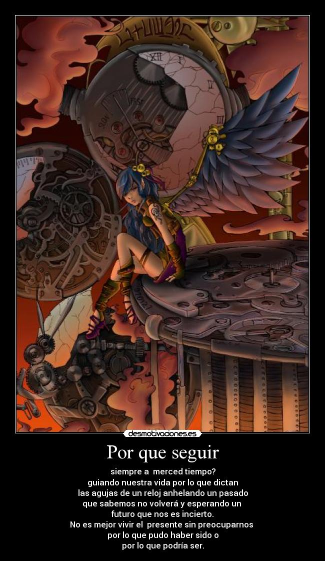 Por que seguir - siempre a merced tiempo?
guiando nuestra vida por lo que dictan
las agujas de un reloj anhelando un pasado
que sabemos no volverá y esperando un
futuro que nos es incierto.
No es mejor vivir el presente sin preocuparnos
por lo que pudo haber sido o
por lo que podría ser.