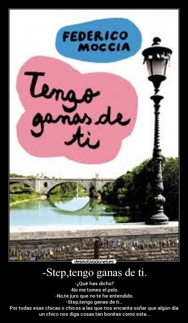 -Step,tengo ganas de ti. - -¿Qué has dicho?
-No me tomes el pelo.
-No,te juro que no te he entendido.
-Step,tengo ganas de ti...
Por todas esas chicas o chicos a las que nos encanta soñar que algún día
un chico nos diga cosas tan bonitas como esta...