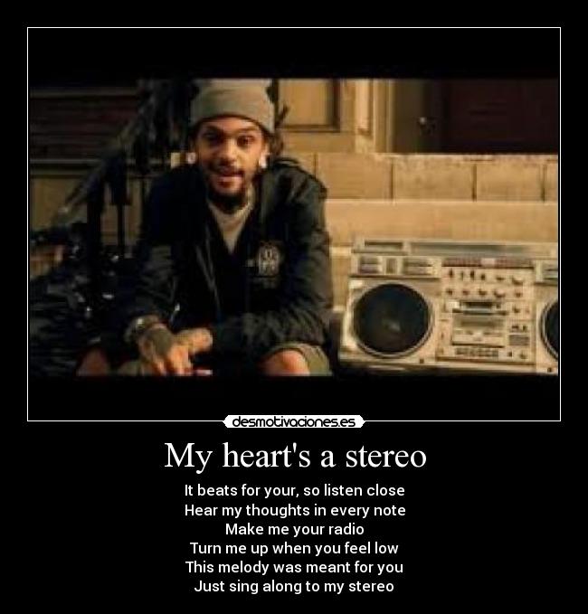 My hearts a stereo - It beats for your, so listen close
Hear my thoughts in every note
Make me your radio
Turn me up when you feel low
This melody was meant for you
Just sing along to my stereo