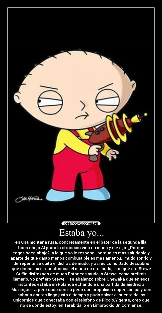 Estaba yo... - en una montaña rusa, concretamente en el bater de la segunda fila,
boca abajo.Al parar la atraccion vino un mudo y me dijo: ¿Porque
cagas boca abajo?, a lo que yo le respondi: porque es mas saludable y
aparte de que gasto menos combustible es mas ameno.El mudo sonrió y
derrepente se quito el disfraz de mudo, y asi es como Dado descubrió
que dadas las circunstancias el mudo no era mudo, sino que era Stewe
Griffin disfrazado de mudo.Entonces mudo, o Stewe, como prefirais
llamarlo, yo prefiero Stewe..., se abalanzó sobre Chewaka que en esos
instantes estaba en Holanda echandole una partida de ajedrez a
Mazinguer-z, pero dado con su pedo con propulsion super sonica y con
sabor a doritos llego justo a tiempo y pudo salvar el puente de los
unicornios que conectaba con el telefono de Picolo.Y gente, creo que
no se donde estoy, en Terabitia, o en Limbrockio Unicorniense.