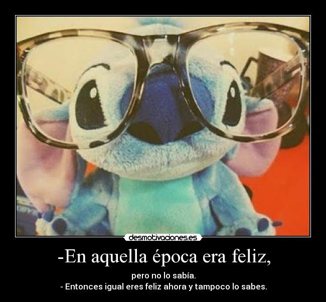 -En aquella época era feliz, - pero no lo sabía.
- Entonces igual eres feliz ahora y tampoco lo sabes.