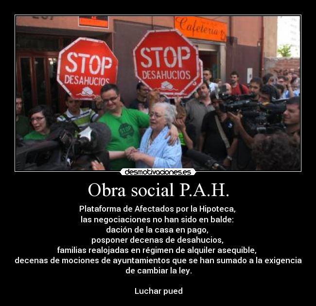 Obra social P.A.H. - Plataforma de Afectados por la Hipoteca, 
las negociaciones no han sido en balde: 
dación de la casa en pago, 
posponer decenas de desahucios, 
familias realojadas en régimen de alquiler asequible, 
decenas de mociones de ayuntamientos que se han sumado a la exigencia
de cambiar la ley.

Luchar pued