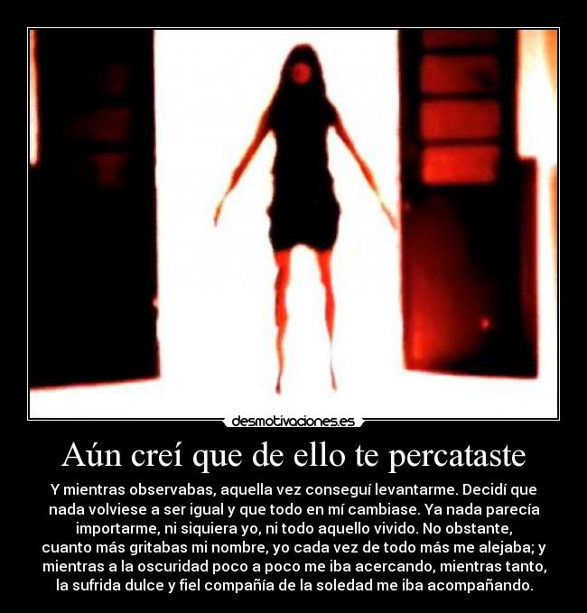 Aún creí que de ello te percataste - Y mientras observabas, aquella vez conseguí levantarme. Decidí que
nada volviese a ser igual y que todo en mí cambiase. Ya nada parecía
importarme, ni siquiera yo, ni todo aquello vivido. No obstante,
cuanto más gritabas mi nombre, yo cada vez de todo más me alejaba; y
mientras a la oscuridad poco a poco me iba acercando, mientras tanto,
la sufrida dulce y fiel compañía de la soledad me iba acompañando.