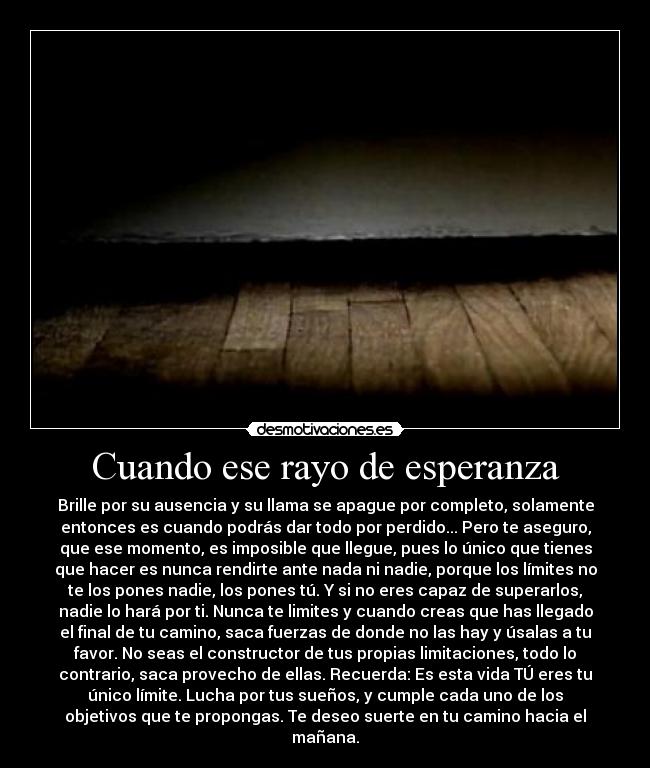 Cuando ese rayo de esperanza - Brille por su ausencia y su llama se apague por completo, solamente
entonces es cuando podrás dar todo por perdido... Pero te aseguro,
que ese momento, es imposible que llegue, pues lo único que tienes
que hacer es nunca rendirte ante nada ni nadie, porque los límites no
te los pones nadie, los pones tú. Y si no eres capaz de superarlos,
nadie lo hará por ti. Nunca te limites y cuando creas que has llegado
el final de tu camino, saca fuerzas de donde no las hay y úsalas a tu
favor. No seas el constructor de tus propias limitaciones, todo lo
contrario, saca provecho de ellas. Recuerda: Es esta vida TÚ eres tu
único límite. Lucha por tus sueños, y cumple cada uno de los
objetivos que te propongas. Te deseo suerte en tu camino hacia el
mañana.