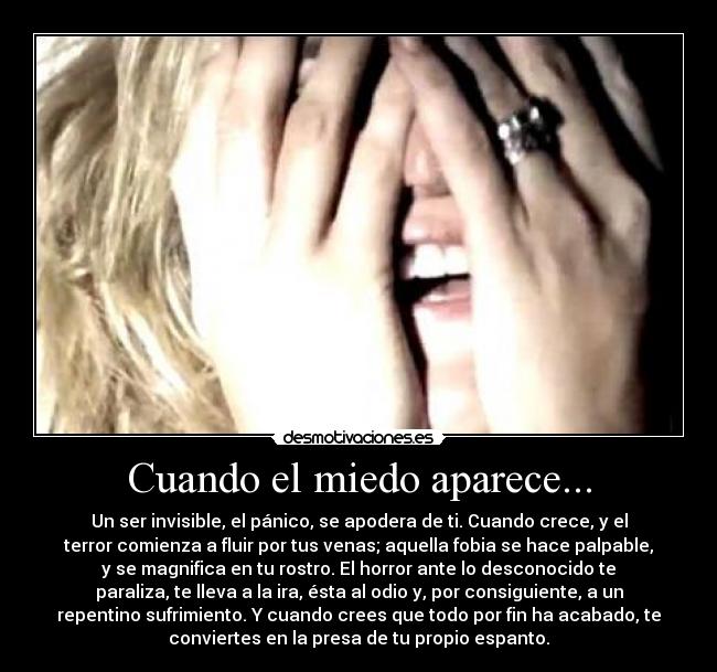 Cuando el miedo aparece... - Un ser invisible, el pánico, se apodera de ti. Cuando crece, y el
terror comienza a fluir por tus venas; aquella fobia se hace palpable,
y se magnifica en tu rostro. El horror ante lo desconocido te
paraliza, te lleva a la ira, ésta al odio y, por consiguiente, a un
repentino sufrimiento. Y cuando crees que todo por fin ha acabado, te
conviertes en la presa de tu propio espanto.