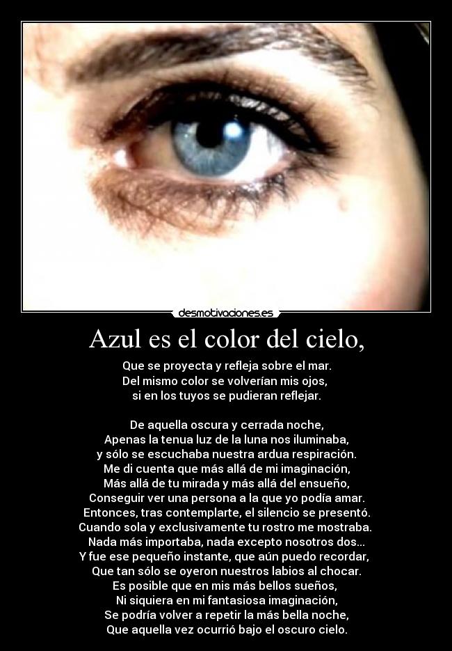 Azul es el color del cielo, - Que se proyecta y refleja sobre el mar.
Del mismo color se volverían mis ojos, 
si en los tuyos se pudieran reflejar.

De aquella oscura y cerrada noche,
Apenas la tenua luz de la luna nos iluminaba,
y sólo se escuchaba nuestra ardua respiración.
Me di cuenta que más allá de mi imaginación,
Más allá de tu mirada y más allá del ensueño,
Conseguir ver una persona a la que yo podía amar.
Entonces, tras contemplarte, el silencio se presentó.
Cuando sola y exclusivamente tu rostro me mostraba. 
Nada más importaba, nada excepto nosotros dos...
Y fue ese pequeño instante, que aún puedo recordar, 
Que tan sólo se oyeron nuestros labios al chocar.
Es posible que en mis más bellos sueños, 
Ni siquiera en mi fantasiosa imaginación,
Se podría volver a repetir la más bella noche,
Que aquella vez ocurrió bajo el oscuro cielo.