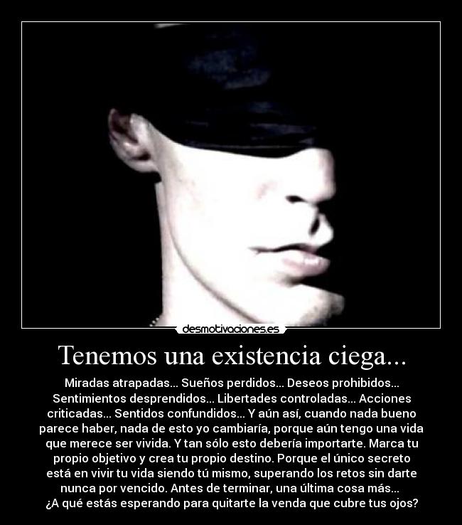 Tenemos una existencia ciega... - Miradas atrapadas... Sueños perdidos... Deseos prohibidos...
Sentimientos desprendidos... Libertades controladas... Acciones
criticadas... Sentidos confundidos... Y aún así, cuando nada bueno
parece haber, nada de esto yo cambiaría, porque aún tengo una vida
que merece ser vivida. Y tan sólo esto debería importarte. Marca tu
propio objetivo y crea tu propio destino. Porque el único secreto
está en vivir tu vida siendo tú mismo, superando los retos sin darte
nunca por vencido. Antes de terminar, una última cosa más... 
¿A qué estás esperando para quitarte la venda que cubre tus ojos?