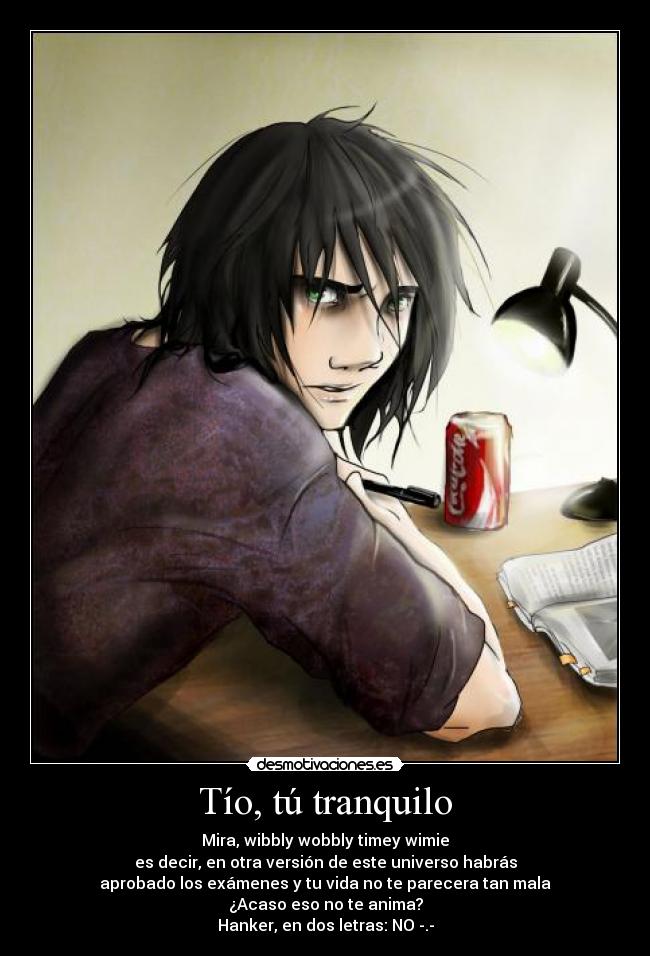 Tío, tú tranquilo - Mira, wibbly wobbly timey wimie
es decir, en otra versión de este universo habrás
aprobado los exámenes y tu vida no te parecera tan mala
¿Acaso eso no te anima?
Hanker, en dos letras: NO -.-