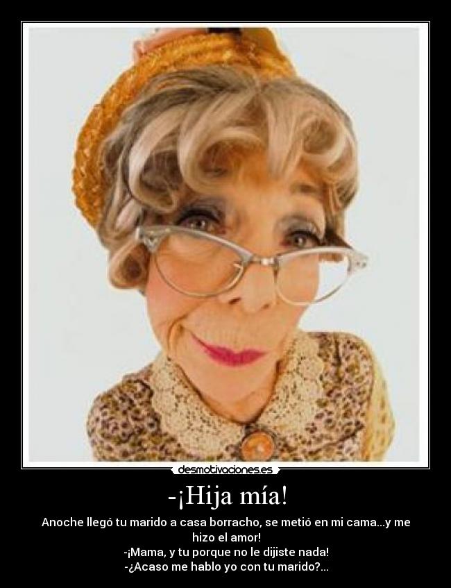 -¡Hija mía! - Anoche llegó tu marido a casa borracho, se metió en mi cama...y me hizo el amor!
-¡Mama, y tu porque no le dijiste nada!
-¿Acaso me hablo yo con tu marido?...