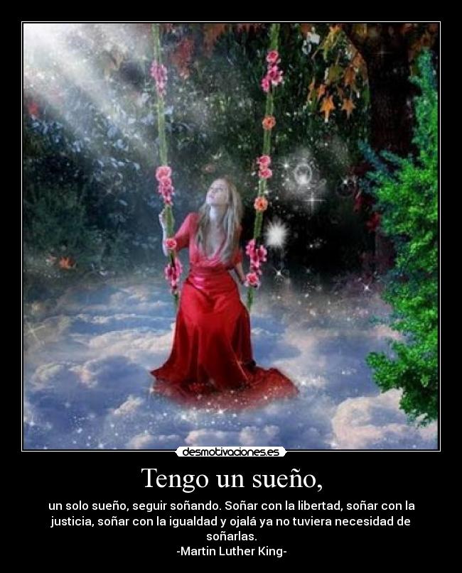 Tengo un sueño, - un solo sueño, seguir soñando. Soñar con la libertad, soñar con la
justicia, soñar con la igualdad y ojalá ya no tuviera necesidad de
soñarlas.
-Martin Luther King-
