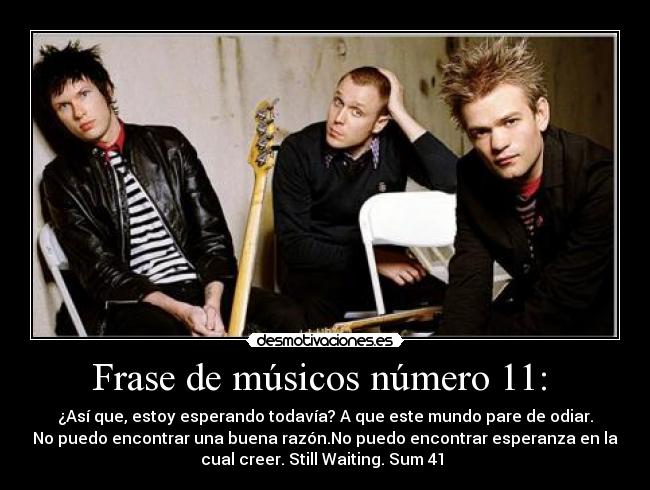 Frase de músicos número 11:  - ¿Así que, estoy esperando todavía? A que este mundo pare de odiar.
No puedo encontrar una buena razón.No puedo encontrar esperanza en la
cual creer. Still Waiting. Sum 41 