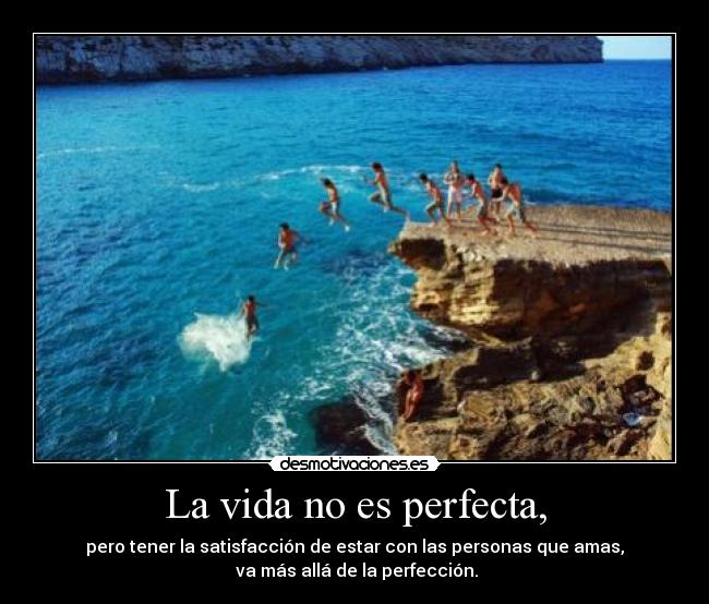 La vida no es perfecta, - pero tener la satisfacción de estar con las personas que amas,
 va más allá de la perfección.