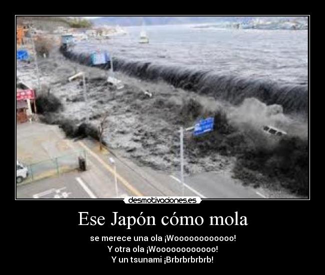 Ese Japón cómo mola - se merece una ola ¡Woooooooooooo!
Y otra ola ¡Woooooooooooo!
Y un tsunami ¡Brbrbrbrbrb!