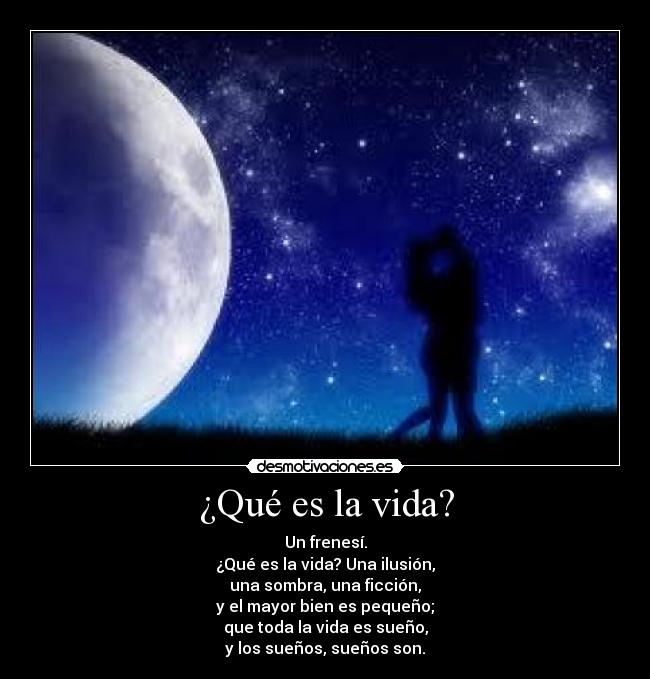 ¿Qué es la vida? - Un frenesí.
¿Qué es la vida? Una ilusión,
una sombra, una ficción,
y el mayor bien es pequeño;
que toda la vida es sueño,
y los sueños, sueños son.