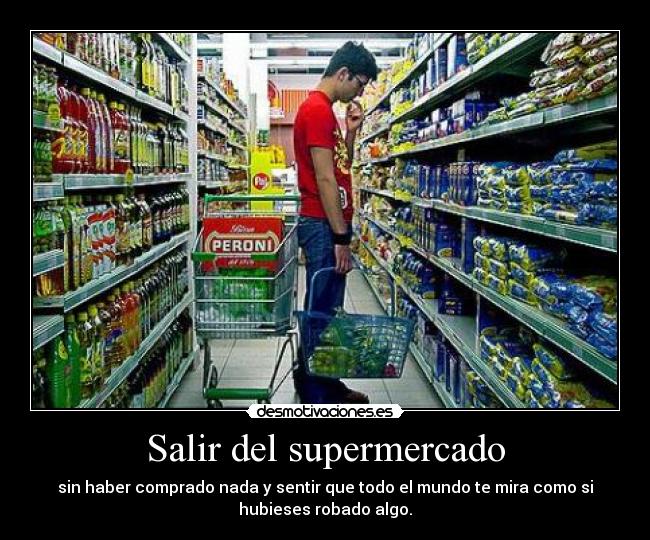 Salir del supermercado - sin haber comprado nada y sentir que todo el mundo te mira como si
hubieses robado algo.