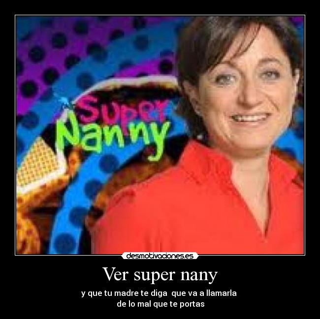 Ver super nany - y que tu madre te diga que va a llamarla
de lo mal que te portas