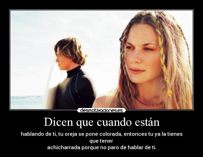 Dicen que cuando están - hablando de ti, tu oreja se pone colorada, entonces tu ya la tienes que tener 
achicharrada porque no paro de hablar de ti.