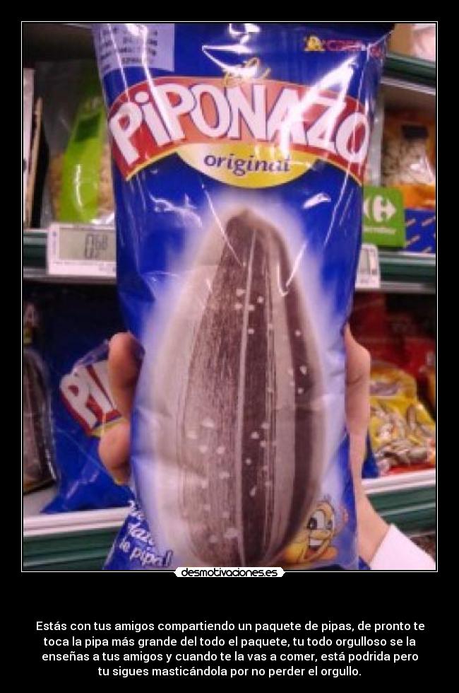          - Estás con tus amigos compartiendo un paquete de pipas, de pronto te
toca la pipa más grande del todo el paquete, tu todo orgulloso se la
enseñas a tus amigos y cuando te la vas a comer, está podrida pero
tu sigues masticándola por no perder el orgullo.