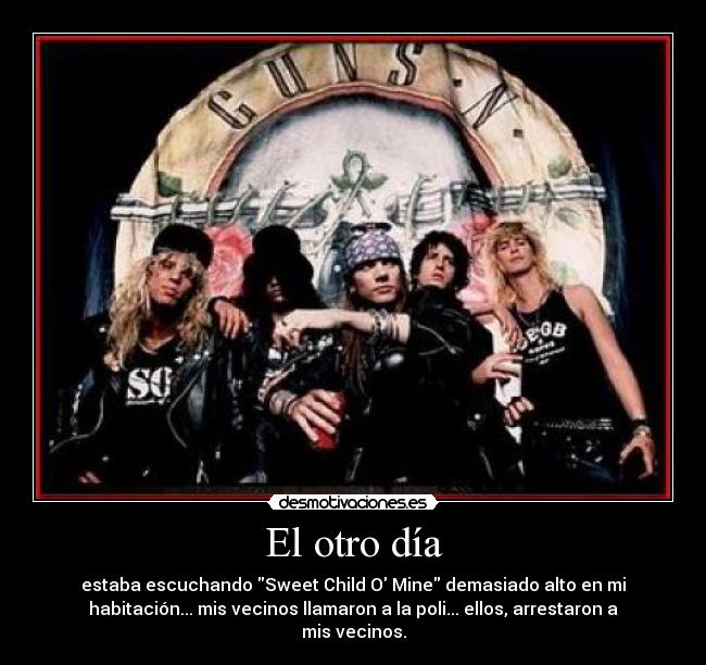 El otro día - estaba escuchando Sweet Child O Mine demasiado alto en mi
habitación... mis vecinos llamaron a la poli... ellos, arrestaron a
mis vecinos.