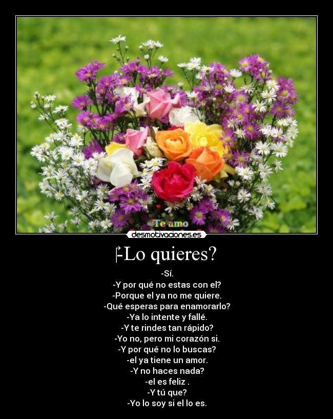 ‎-Lo quieres? - -Sí.
-Y por qué no estas con el?
-Porque el ya no me quiere.
-Qué esperas para enamorarlo?
-Ya lo intente y fallé.
-Y te rindes tan rápido?
-Yo no, pero mi corazón si.
-Y por qué no lo buscas?
-el ya tiene un amor.
-Y no haces nada?
-el es feliz .
-Y tú que?
-Yo lo soy si el lo es.