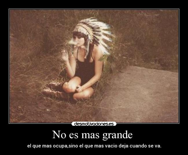 No es mas grande - el que mas ocupa,sino el que mas vacio deja cuando se va.