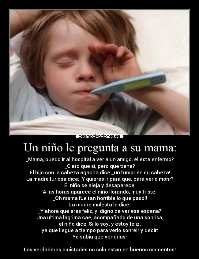 Un niño le pregunta a su mama: - _Mama, puedo ir al hospital a ver a un amigo, el esta enfermo?
_Claro que si, pero que tiene?
El hijo con la cabeza agacha dice:_un tumor en su cabeza!
La madre furiosa dice:_Y quieres ir para que, para verlo morir?
El niño se aleja y desaparece.
A las horas aparece el niño llorando, muy triste.
_Oh mama fue tan horrible lo que paso!!
La madre molesta le dice:
_Y ahora que eres feliz, y  digno de ver esa escena?
Una ultima lagrima cae, acompañado de una sonrisa,
el niño dice: Si lo soy, y estoy feliz,
ya que llegue a tiempo para verlo sonreir y decir:
Yo sabia que vendrias!

Las verdaderas amistades no solo estan en buenos momentos!