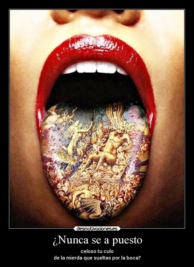 ¿Nunca se a puesto -  celoso tu culo 
de la mierda que sueltas por la boca?