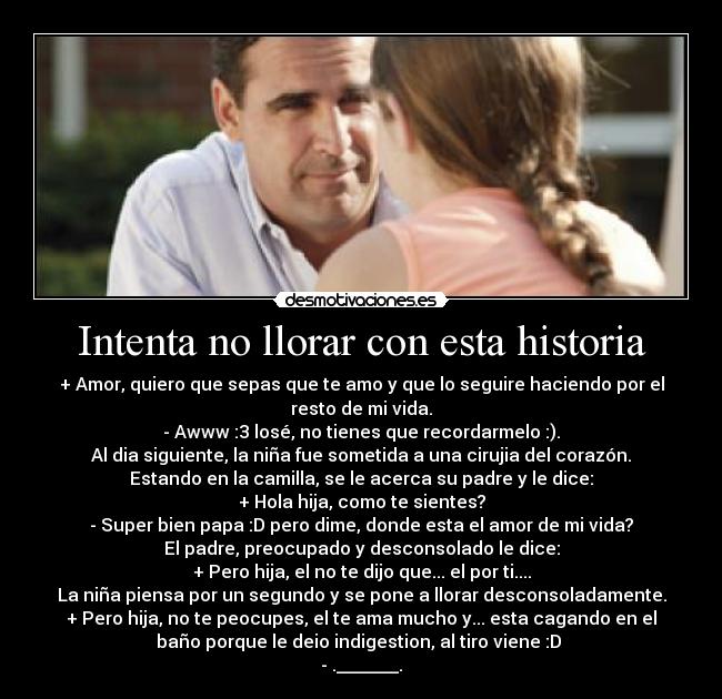 Intenta no llorar con esta historia - + Amor, quiero que sepas que te amo y que lo seguire haciendo por el
resto de mi vida.
- Awww :3 losé, no tienes que recordarmelo :).
Al dia siguiente, la niña fue sometida a una cirujia del corazón.
Estando en la camilla, se le acerca su padre y le dice:
+ Hola hija, como te sientes?
- Super bien papa :D pero dime, donde esta el amor de mi vida?
El padre, preocupado y desconsolado le dice:
+ Pero hija, el no te dijo que... el por ti....
La niña piensa por un segundo y se pone a llorar desconsoladamente.
+ Pero hija, no te peocupes, el te ama mucho y... esta cagando en el
baño porque le deio indigestion, al tiro viene :D 
- ._______.