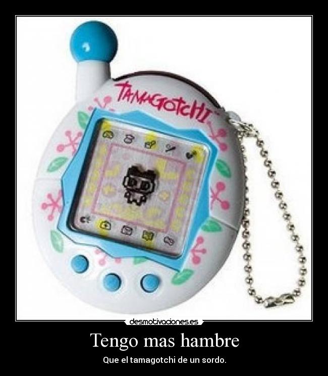 Tengo mas hambre - Que el tamagotchi de un sordo.