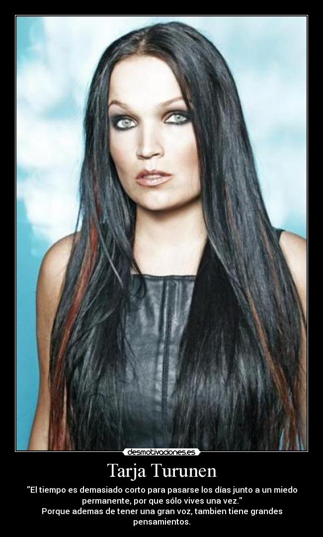 Tarja Turunen - El tiempo es demasiado corto para pasarse los días junto a un miedo
permanente, por que sólo vives una vez.
Porque ademas de tener una gran voz, tambien tiene grandes
pensamientos.