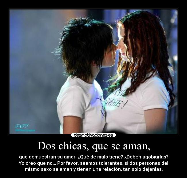 Dos chicas, que se aman, - que demuestran su amor. ¿Qué de malo tiene? ¿Deben agobiarlas?
Yo creo que no... Por favor, seamos tolerantes, si dos personas del
mismo sexo se aman y tienen una relación, tan solo dejenlas.