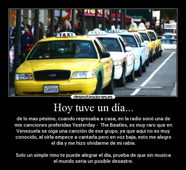 Hoy tuve un día... - de lo mas pésimo, cuando regresaba a casa, en la radio sonó una de
mis canciones preferidas Yesterday -  The Beatles, es muy raro que en
Venezuela se oiga una canción de ese grupo, ya que aquí no es muy
conocido, al oírla empece a cantarla pero en voz baja, esto me alegro
el día y me hizo olvidarme de mi rabia.

Solo un simple rimo te puede alegrar el día, prueba de que sin musica
el mundo seria un posible desastre.