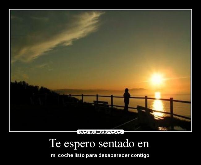 Te espero sentado en  - mi coche listo para desaparecer contigo.